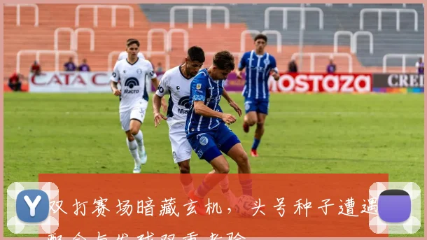 双打赛场暗藏玄机，头号种子遭遇配合与发球双重考验 - 懂球帝推荐