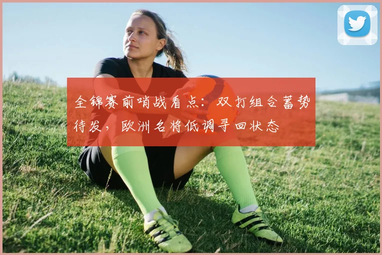全锦赛前哨战看点:双打组合蓄势待发,欧洲名将低调寻回状态 - 懂球帝推荐