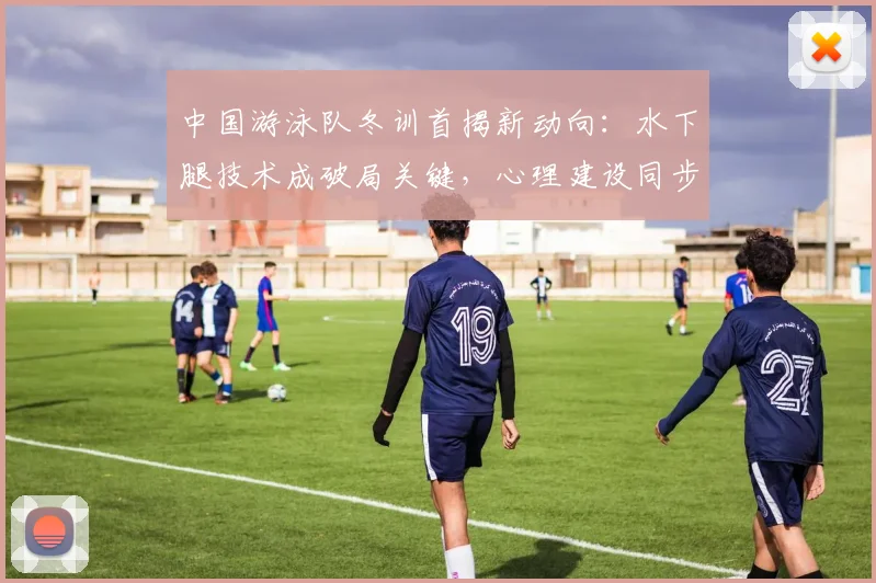 中国游泳队冬训首揭新动向：水下腿技术成破局关键，心理建设同步升级 - 懂球帝推荐