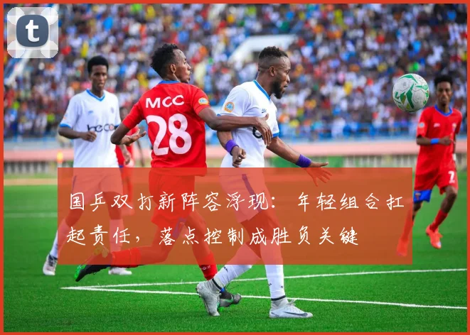 国乒双打新阵容浮现：年轻组合扛起责任，落点控制成胜负关键 - 懂球帝推荐