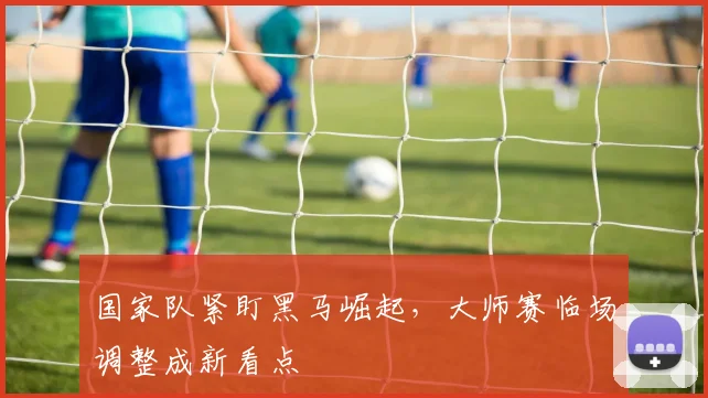 国家队紧盯黑马崛起，大师赛临场调整成新看点 - 懂球帝资讯