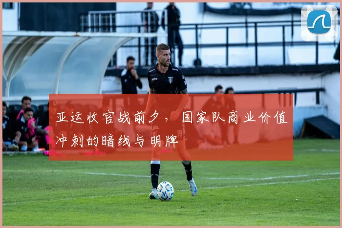 亚运收官战前夕，国家队商业价值冲刺的暗线与明牌 - 懂球帝精选