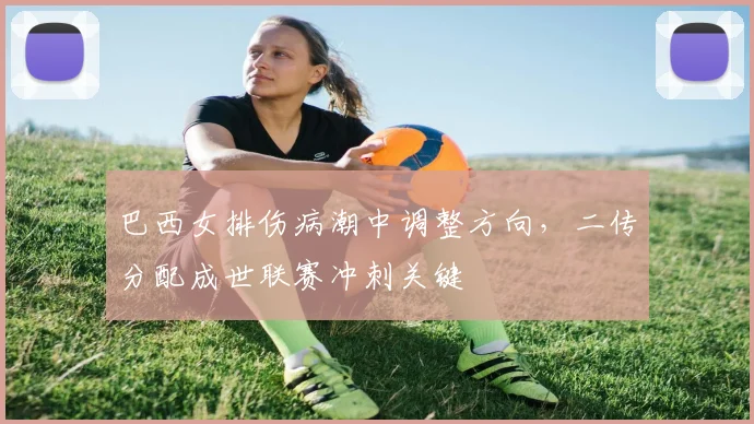 巴西女排伤病潮中调整方向，二传分配成世联赛冲刺关键 - 懂球帝精选