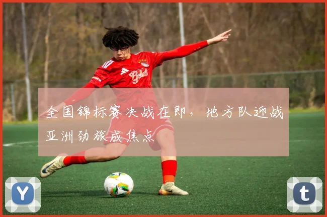 全国锦标赛决战在即，地方队迎战亚洲劲旅成焦点 - 懂球帝推荐