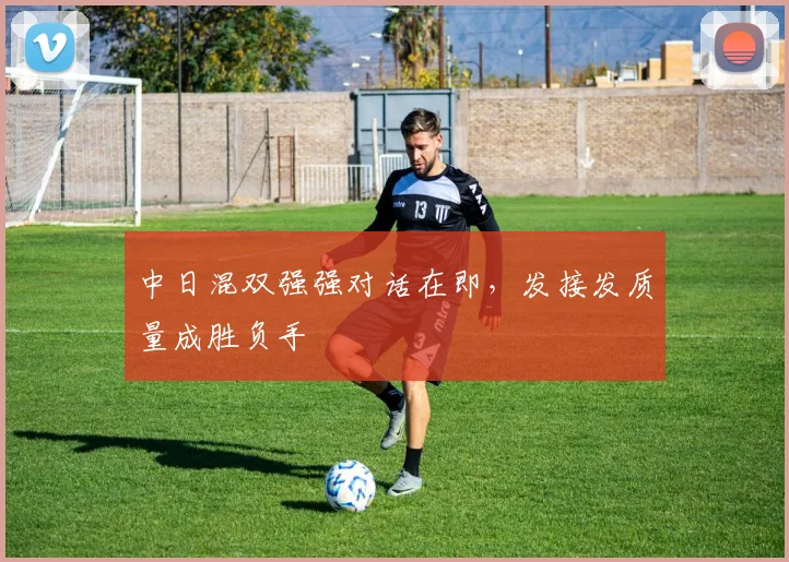 中日混双强强对话在即，发接发质量成胜负手 - 懂球帝推荐