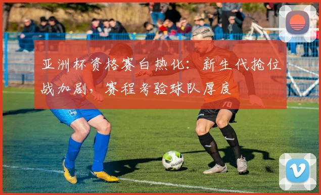 亚洲杯资格赛白热化:新生代抢位战加剧,赛程考验球队厚度 - 懂球帝推荐