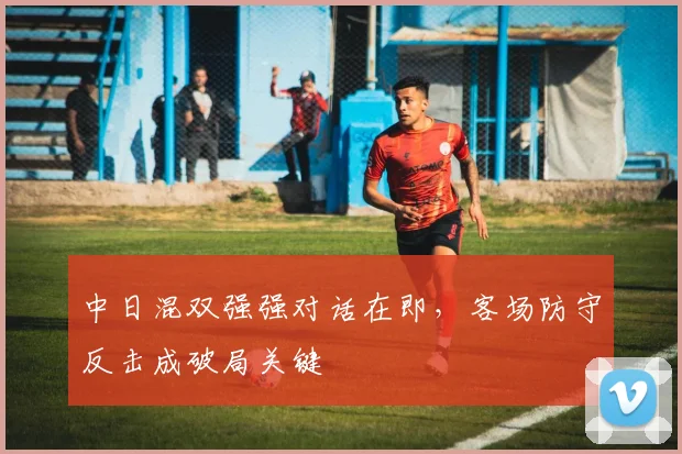 中日混双强强对话在即，客场防守反击成破局关键 - 懂球帝推荐