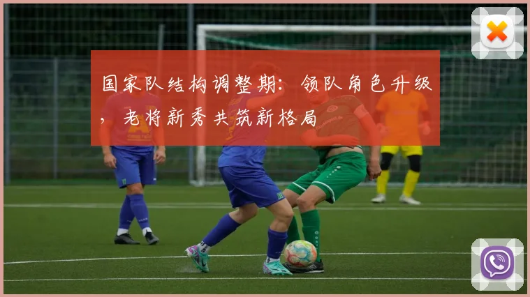 国家队结构调整期：领队角色升级，老将新秀共筑新格局 - 懂球帝资讯