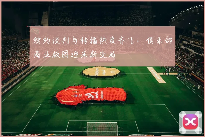 续约谈判与转播热度齐飞,俱乐部商业版图迎来新变局 - 懂球帝推荐