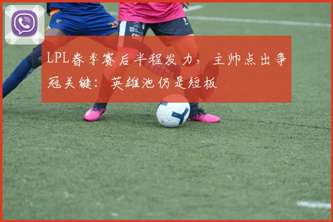 LPL春季赛后半程发力,主帅点出争冠关键:英雄池仍是短板 - 懂球帝推荐