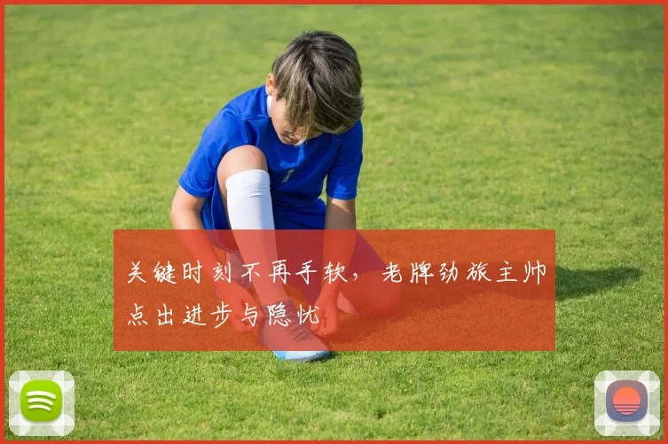 关键时刻不再手软，老牌劲旅主帅点出进步与隐忧 - 懂球帝推荐