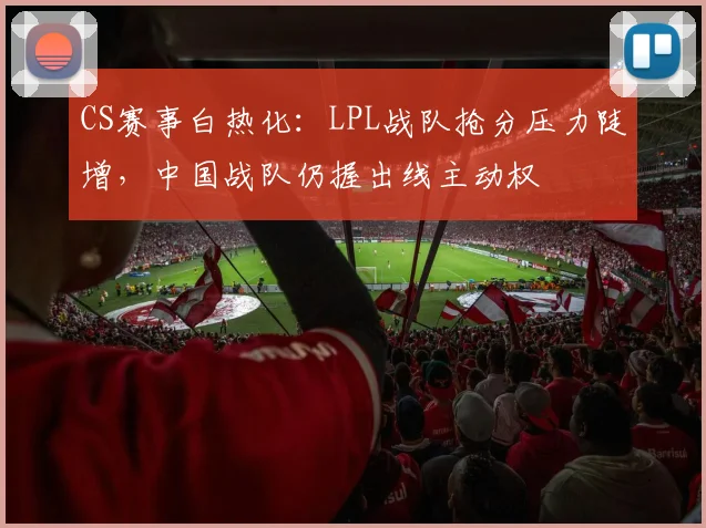 CS赛事白热化：LPL战队抢分压力陡增，中国战队仍握出线主动权 - 懂球帝推荐