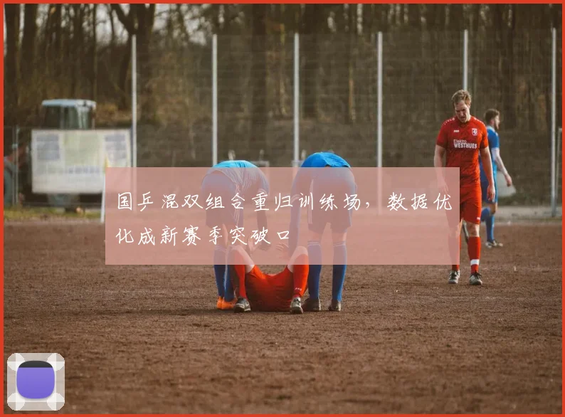 国乒混双组合重归训练场，数据优化成新赛季突破口 - 懂球帝资讯