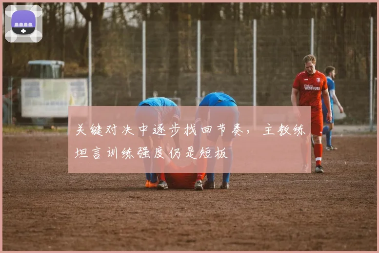 关键对决中逐步找回节奏,主教练坦言训练强度仍是短板 - 懂球帝推荐