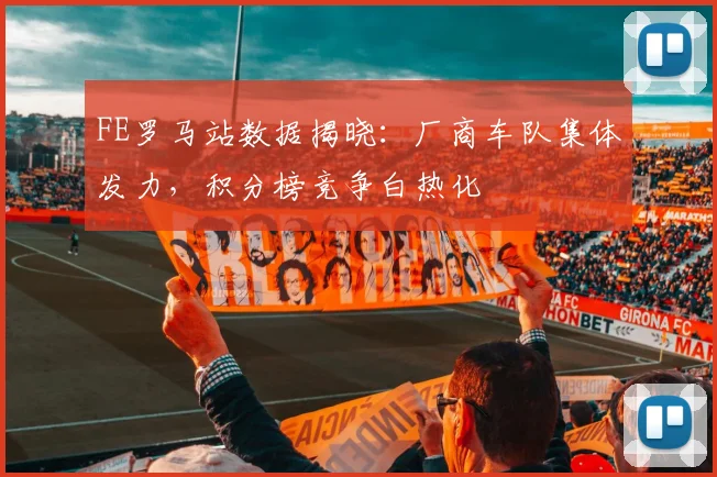 FE罗马站数据揭晓：厂商车队集体发力，积分榜竞争白热化 - 懂球帝推荐