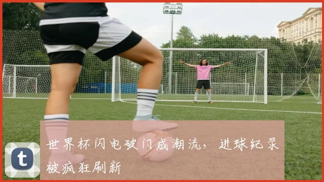 世界杯闪电破门成潮流,进球纪录被疯狂刷新 - 懂球帝推荐