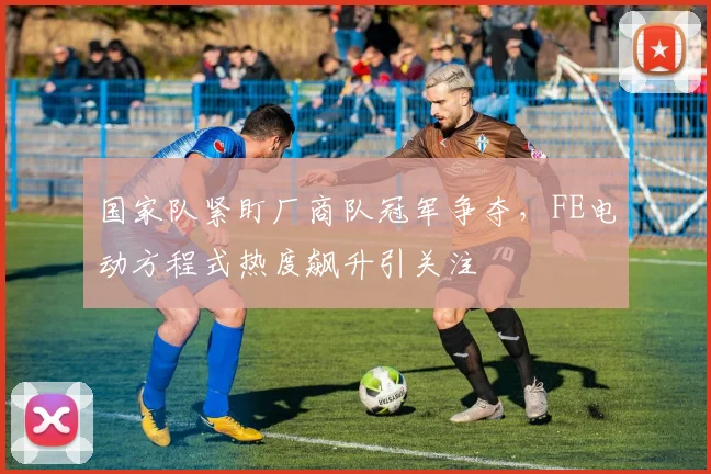 国家队紧盯厂商队冠军争夺，FE电动方程式热度飙升引关注 - 懂球帝资讯