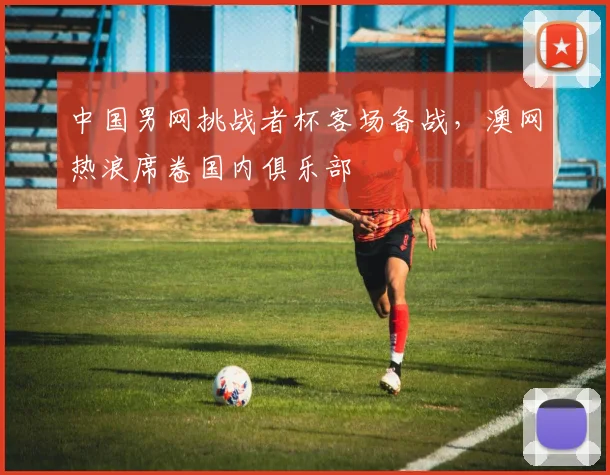 中国男网挑战者杯客场备战,澳网热浪席卷国内俱乐部 - 懂球帝推荐