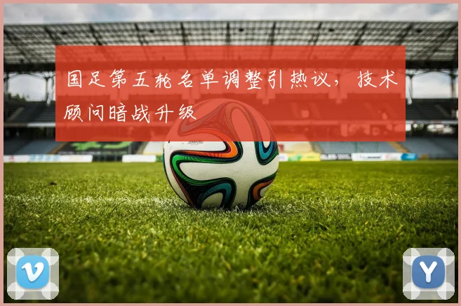国足第五轮名单调整引热议，技术顾问暗战升级 - 懂球帝资讯