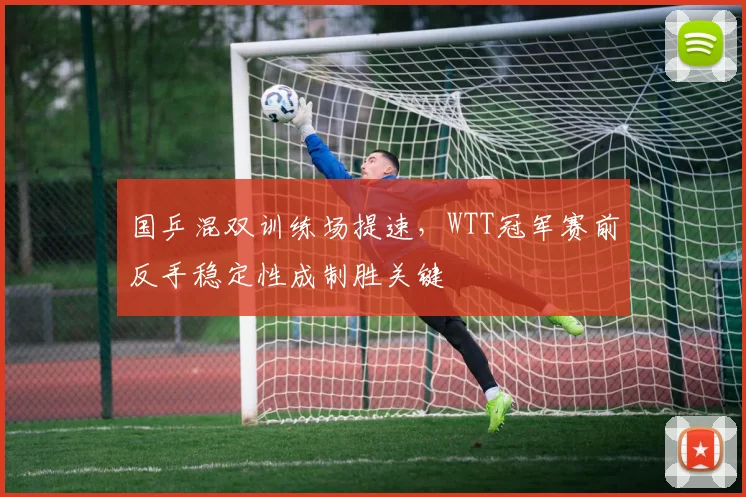 国乒混双训练场提速，WTT冠军赛前反手稳定性成制胜关键 - 懂球帝资讯