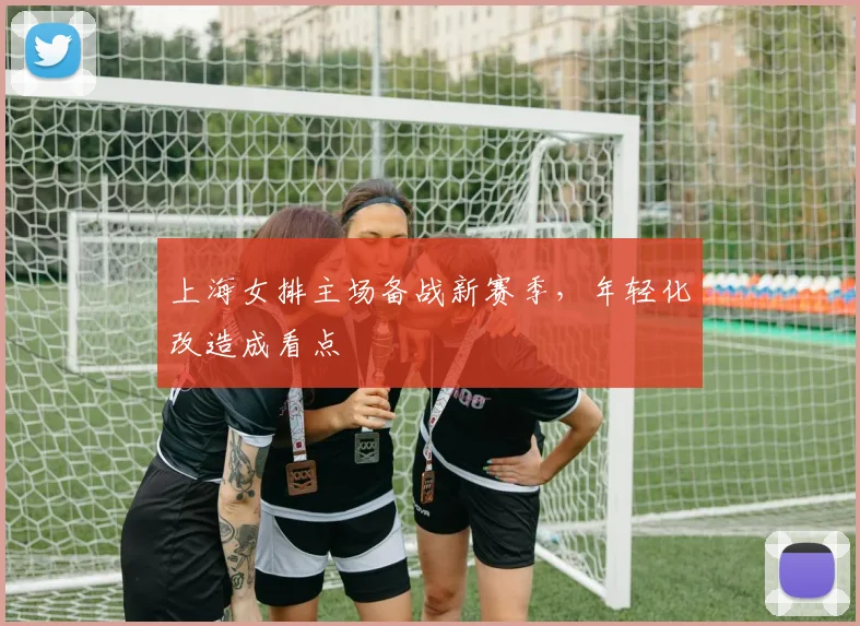 上海女排主场备战新赛季,年轻化改造成看点 - 懂球帝推荐