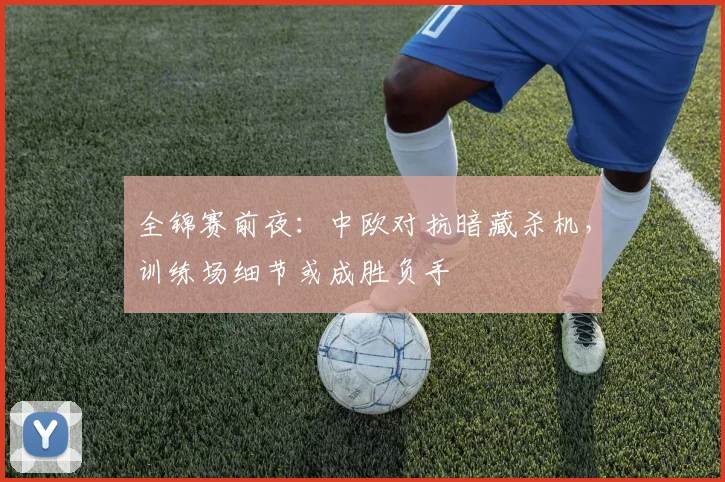 全锦赛前夜:中欧对抗暗藏杀机,训练场细节或成胜负手 - 懂球帝推荐