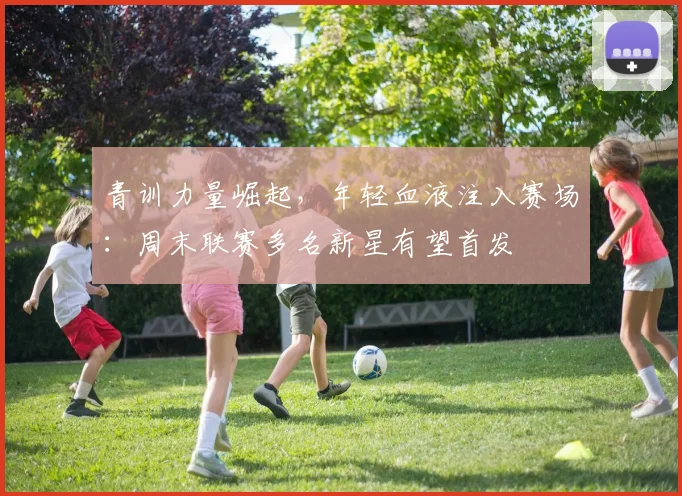 青训力量崛起,年轻血液注入赛场:周末联赛多名新星有望首发 - 懂球帝推荐
