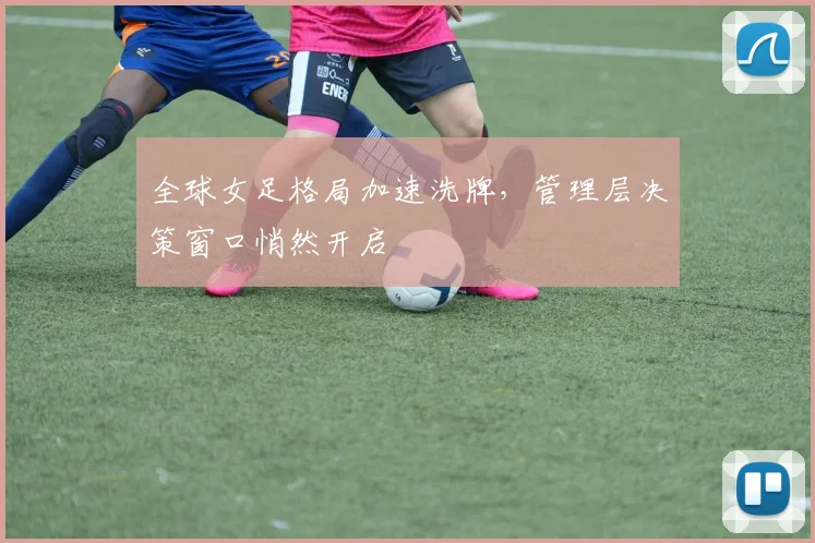 全球女足格局加速洗牌，管理层决策窗口悄然开启 - 懂球帝推荐