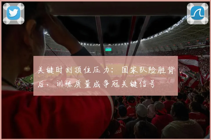 关键时刻顶住压力:国家队险胜背后,训练质量成争冠关键信号 - 懂球帝推荐