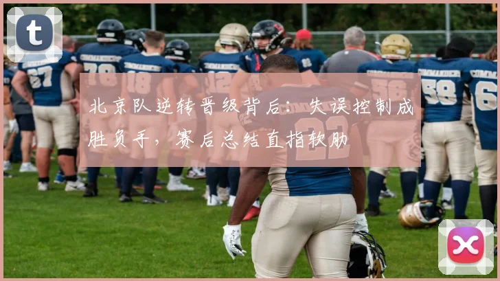 北京队逆转晋级背后:失误控制成胜负手,赛后总结直指软肋 - 懂球帝推荐