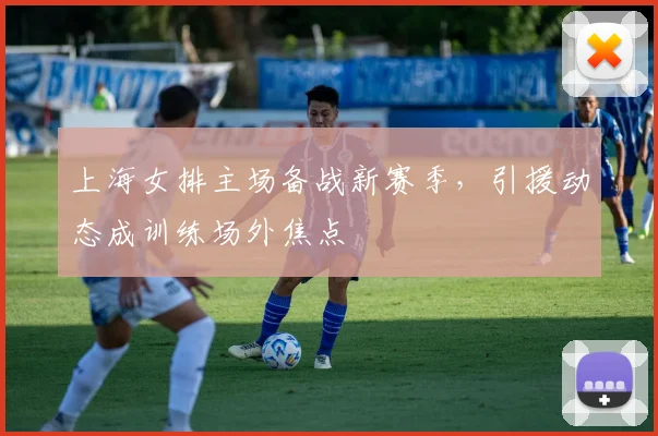 上海女排主场备战新赛季，引援动态成训练场外焦点 - 懂球帝推荐