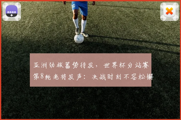 亚洲劲旅蓄势待发,世界杯分站赛第8轮老将发声:决战时刻不容松懈 - 懂球帝推荐