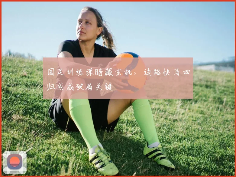国足训练课暗藏玄机，边路快马回归或成破局关键 - 懂球帝资讯