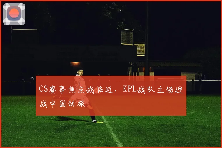 CS赛事焦点战临近，KPL战队主场迎战中国劲旅 - 懂球帝推荐