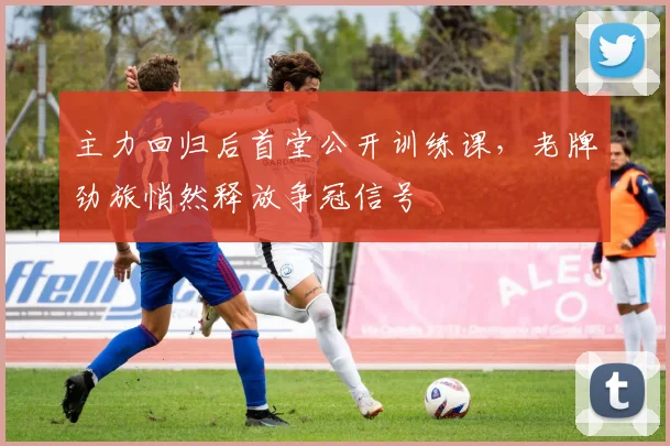 主力回归后首堂公开训练课,老牌劲旅悄然释放争冠信号 - 懂球帝推荐