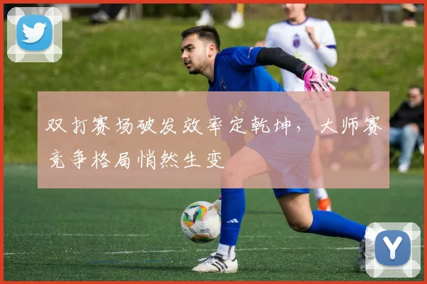 双打赛场破发效率定乾坤,大师赛竞争格局悄然生变 - 懂球帝推荐