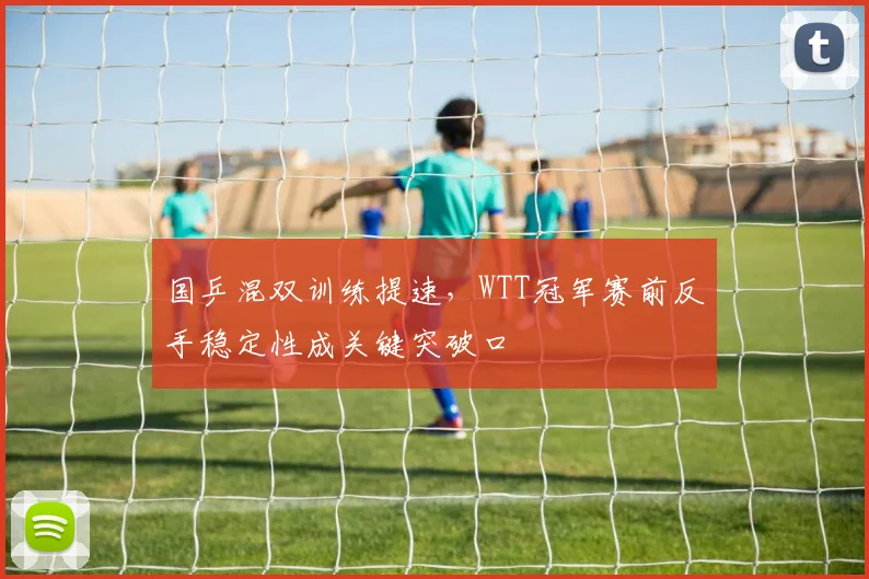 国乒混双训练提速，WTT冠军赛前反手稳定性成关键突破口 - 懂球帝资讯
