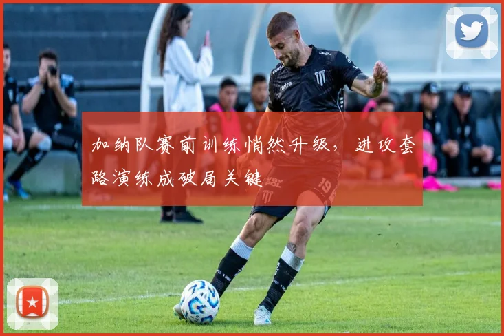 加纳队赛前训练悄然升级，进攻套路演练成破局关键 - 懂球帝图集