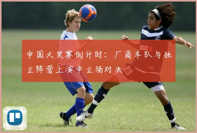中国大奖赛倒计时：厂商车队与独立阵营上演中立场对决 - 懂球帝推荐
