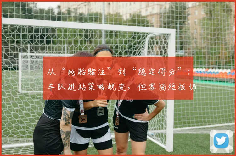 从“轮胎赌注”到“稳定得分”:车队进站策略蜕变,但客场短板仍需补强 - 懂球帝推荐